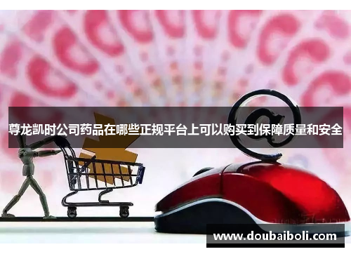 尊龙凯时公司药品在哪些正规平台上可以购买到保障质量和安全